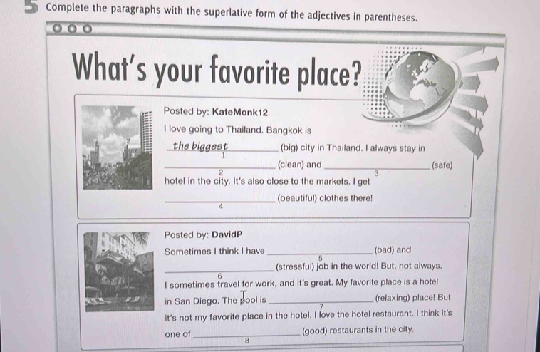 Complete the paragraphs with the superlative form of the adjectives in parentheses. 
What's your favorite place? 
Posted by: KateMonk12 
I love going to Thailand. Bangkok is 
the biggest _(big) city in Thailand. I always stay in 

_(clean) and_ (safe) 
2 
3 
hotel in the city. It's also close to the markets. I get 
_(beautiful) clothes there! 
4 
Posted by: DavidP 
Sometimes I think I have _(bad) and 
5 
_ 
(stressful) job in the world! But, not always. 
6 
I sometimes travel for work, and it's great. My favorite place is a hotel 
in San Diego. The pool is _(relaxing) place! But 
it's not my favorite place in the hotel. I love the hotel restaurant. I think it's 
one of_ (good) restaurants in the city. 
8