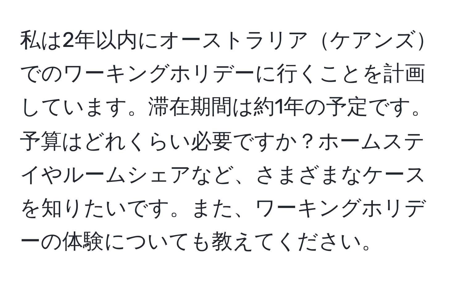 私は2年以内にオーストラリアケアンズでのワーキングホリデーに行くことを計画しています。滞在期間は約1年の予定です。予算はどれくらい必要ですか？ホームステイやルームシェアなど、さまざまなケースを知りたいです。また、ワーキングホリデーの体験についても教えてください。