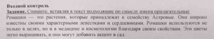 Βходной конτролιь 
Залание. Спншнте, вставляя в текст подходяшие по смыслу имена прилагательные 
Ρоοмашιкн — это растения, которые принадлежат к семейству Астровые. Они иироко 
нзвестны своими характерными лепестками и серлцевинами, Ромаики ислользуюотся не 
Τолько в целях, но и в мелнцнне и косметологии благоларя своим свойствам. Эти цветы 
легко вырашивать, и они могут добавить акцент в сад.