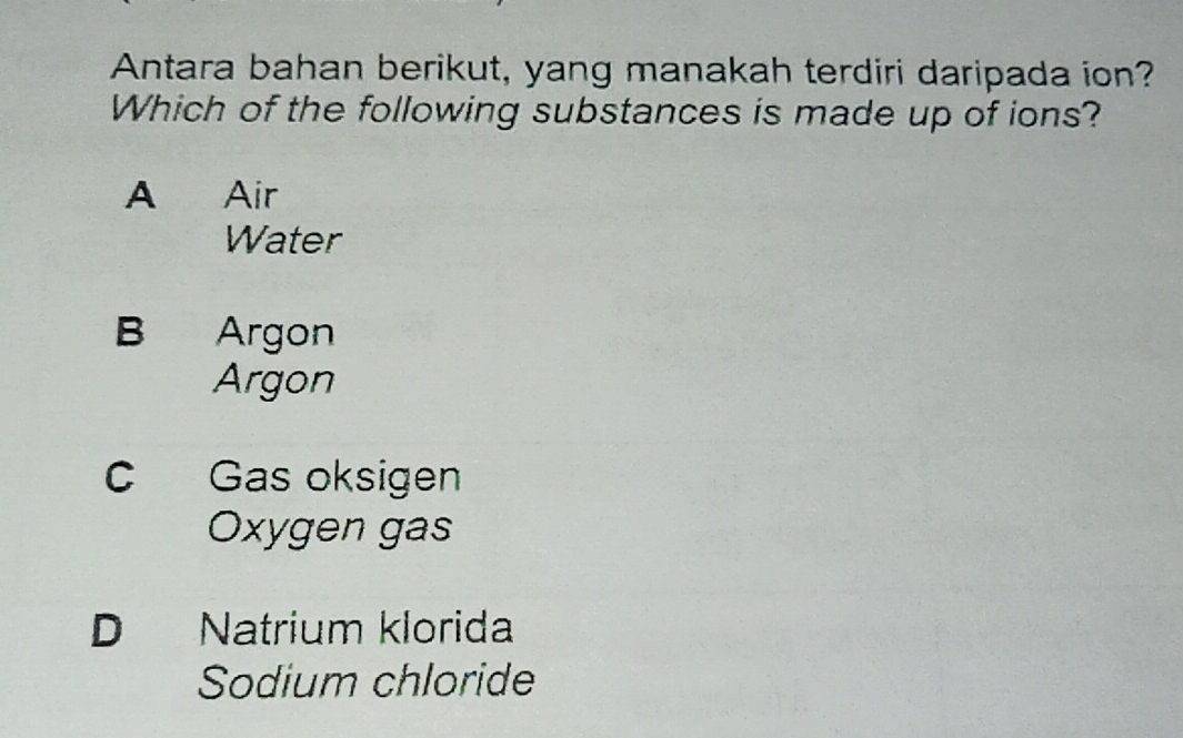 Antara bahan berikut, yang manakah terdiri daripada ion?
Which of the following substances is made up of ions?
A Air
Water
B Argon
Argon
C Gas oksigen
Oxygen gas
D Natrium klorida
Sodium chloride