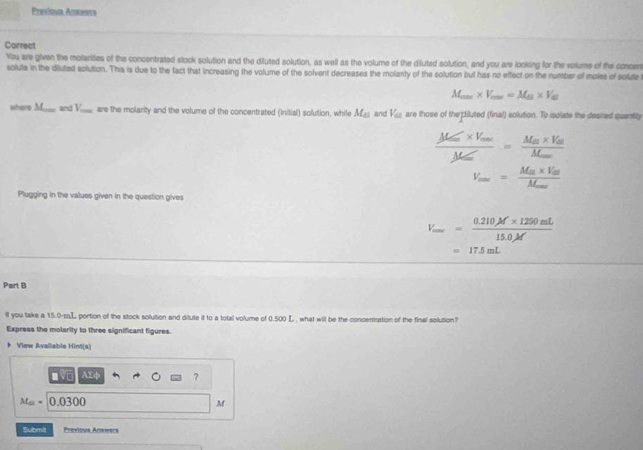 Previshe Auewots 
Correat 
You are given the molarites of the concentrated stock solution and the diluted solution, as well as the volume of the diluted solution, and you are looking for the volume of the concen 
solute in the diluted solution. This is due to the fact that increasing the volume of the solvent decreases the molarity of the solution but has no effect on the number of moles of solute
M_conc* V_cons=M_49* V_a
where M_cos ec and V_cos x are the molarity and the volume of the concentrated (initial) solution, while M_□  and V_ac are those of the diluted (final) solution. To isplate the desired quantily
frac M_max* V_maxM_max=frac M_m* V_0M_max
V_eme=frac M_en* V_enM_mex
Plugging in the values given in the question gives
V_cax= (0.210M* 1250mL)/15.0M 
=17.5mL
Part B 
lf you take a 15.0-mL portion of the stock solution and dilute it to a total volume of 0.500 L , what will be the concentration of the final solution? 
Express the molarity to three significant figures. 
Vlew Available Hint(s)
□ sqrt[□](□ ) AD° 、 
?
M_(M)=0.0300
M
Submit Previous Answers