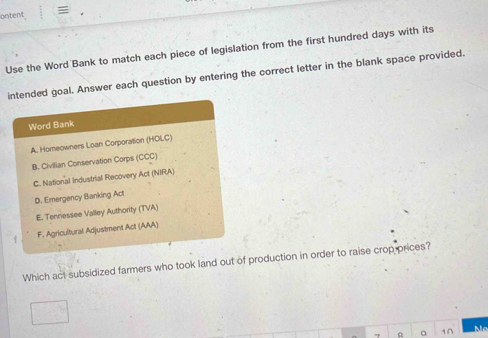 ontent 
Use the Word Bank to match each piece of legislation from the first hundred days with its
intended goal. Answer each question by entering the correct letter in the blank space provided.
Word Bank
A. Homeowners Loan Corporation (HOLC)
B. Civilian Conservation Corps (CCC)
C. National Industrial Recovery Act (NIRA)
D. Emergency Banking Act
E. Tennessee Valley Authority (TVA)
F. Agricultural Adjustment Act (AAA)
Which act subsidized farmers who took land out of production in order to raise crop prices?
a 1∩ Ne