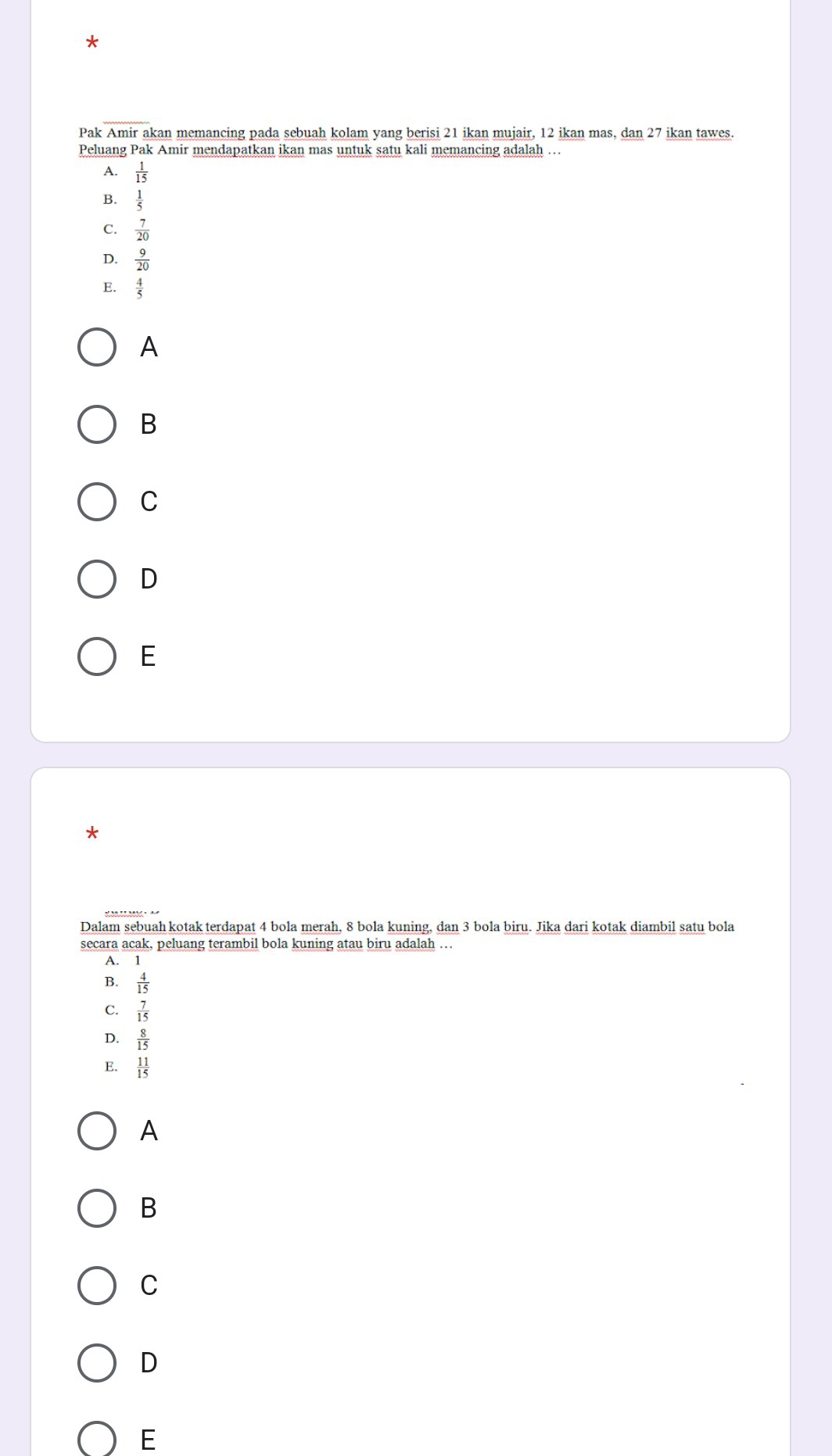 Pak Amir akan memancing pada sebuah kolam yang berisi 21 ikan mujair, 12 ikan mas, dan 27 ikan tawes.
Peluang Pak Amir mendapatkan ikan mas untuk satu kali memancing adalah …
A.  1/15 
B.  1/5 
C.  7/20 
D.  9/20 
E.
A
B
C
D
E
*
Dalam sebuah kotak terdapat 4 bola merah, 8 bola kuning, dan 3 bola biru. Jika dari kotak diambil satu bola
secara acak, peluang terambil bola kuning atau biru adalah …
A. 1
B.  4/15 
C.  7/15 
D.  8/15 
E.  11/15 
A
B
C
D
E
