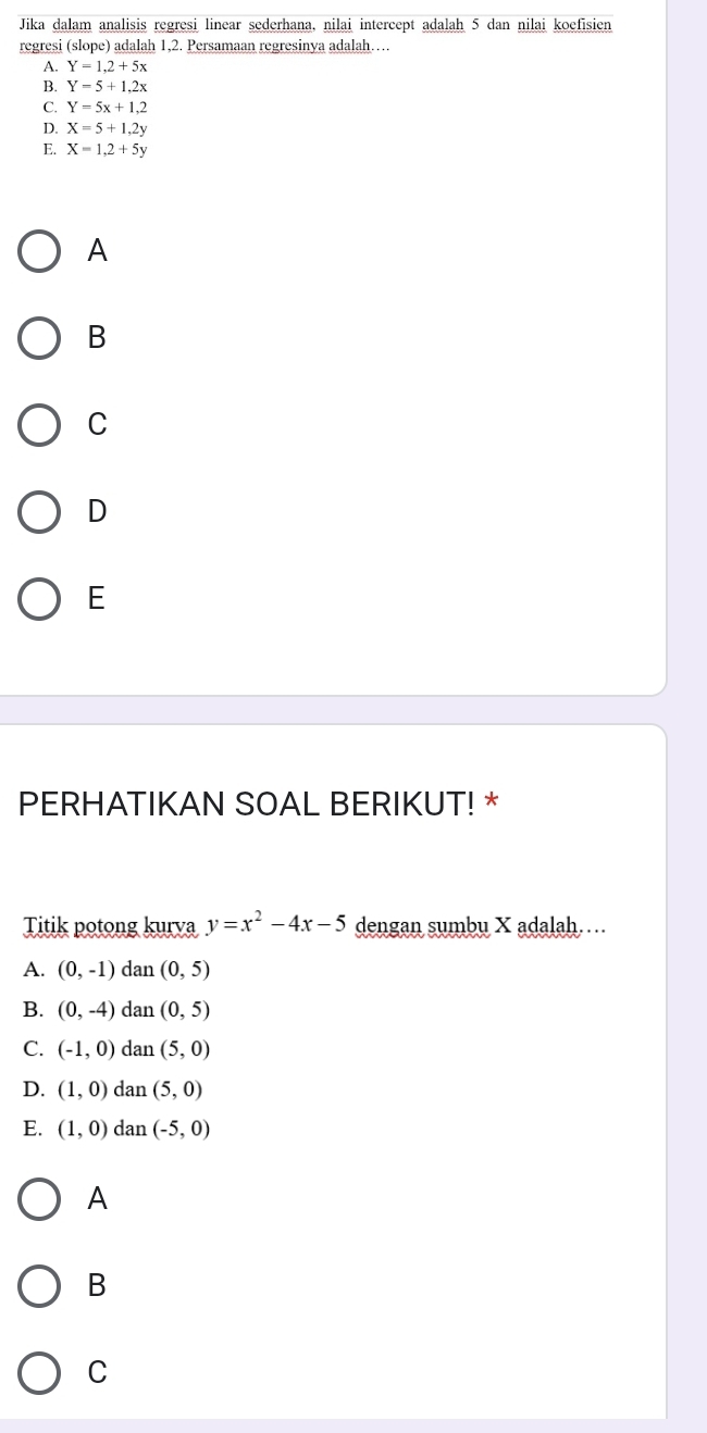 Jika dalam analisis regresi linear sederhana, nilai intercept adalah 5 dan nilai koefisien
regresi (slope) adalah 1, 2. Persamaan regresinya adalah…
A. Y=1,2+5x
B. Y=5+1,2x
C. Y=5x+1,2
D. X=5+1,2y
E. X=1, 2+5y
A
B
C
D
E
PERHATIKAN SOAL BERIKUT! *
Titik potong kurva y=x^2-4x-5 dengan sumbu X adalah……
A. (0,-1) dan (0,5)
B. (0,-4) dan (0,5)
C. (-1,0) dan (5,0)
D. (1,0) dan (5,0)
E. (1,0) dan (-5,0)
A
B
C