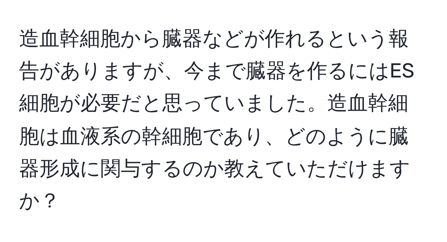 造血幹細胞から臓器などが作れるという報告がありますが、今まで臓器を作るにはES細胞が必要だと思っていました。造血幹細胞は血液系の幹細胞であり、どのように臓器形成に関与するのか教えていただけますか？