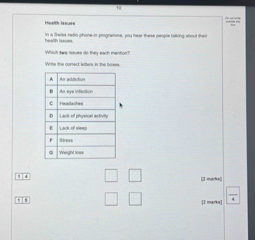 Do not write 
Health issues outside the bor 
In a Swiss radio phone-in programme, you hear these people talking about their 
health issues. 
Which two issues do they each mention? 
Write the correct letters in the boxes. 
1 4
[2 marks] 
1 5 [2 marks]  □ /4 
□