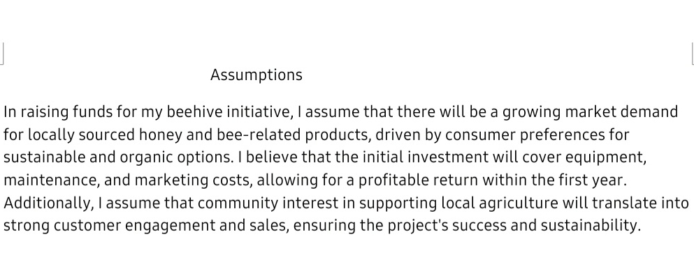 Assumptions 
In raising funds for my beehive initiative, I assume that there will be a growing market demand 
for locally sourced honey and bee-related products, driven by consumer preferences for 
sustainable and organic options. I believe that the initial investment will cover equipment, 
maintenance, and marketing costs, allowing for a profitable return within the first year. 
Additionally, I assume that community interest in supporting local agriculture will translate into 
strong customer engagement and sales, ensuring the project's success and sustainability.