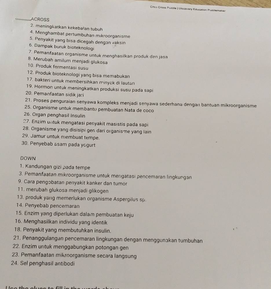 Criss Cross Puzzle | Uiscovery Education Puzzlemaker
_ACROSS
2. meningkatkan kekebalan tubuh
4. Menghambat pertumbuhan mikroorganisme
5. Penyakit yang bisa dicegah dengan vaksin
6. Dampak buruk bioteknologi
7. Pemanfaatan organisme untuk menghasilkan produk dan jasa
8. Merubah amilum menjadi glukosa
10. Produk fermentasi susu
12. Produk bioteknologi yang bisa memabukan
17. bakteri untuk membersihkan minyak di lautan
19. Hormon untuk meningkatkan produksi susu pada sapi
20. Pemanfaatan sidik jari
21. Proses penguraian senyawa kompleks menjadi senyawa sederhana dengan bantuan mikroorganisme
25. Organisme untuk membantu pembuatan Nata de coco
26. Organ penghasil Insulin
27. Enzim untuk mengatasi penyakit masıstis pada sapi
28. Organisme yang disisipi gen dari organisme yang lain
29. Jamur untuk membuat tempe.
30. Penyebab asam pada yogurt
DOWN
1. Kandungan gizi pada tempe
3. Pemanfaatan mikroorganisme untuk mengatasi pencemaran lingkungan
9. Cara pengobatan penyakit kanker dan tumor
11. merubah glukosa menjadi glikogen
13. produk yang memerlukan organisme Aspergilus sp.
14. Penyebab pencemaran
15. Enzim yang diperlukan dalam pembuatan keju
16. Menghasilkan individu yang identik
18. Penyakit yang membutuhkan insulin.
21. Penanggulangan pencemaran lingkungan dengan menggunakan tumbuhan
22. Enzim untuk menggabungkan potongan gen
23. Pemanfaatan mikroorganisme secara langsung
24. Sel penghasil antibodi