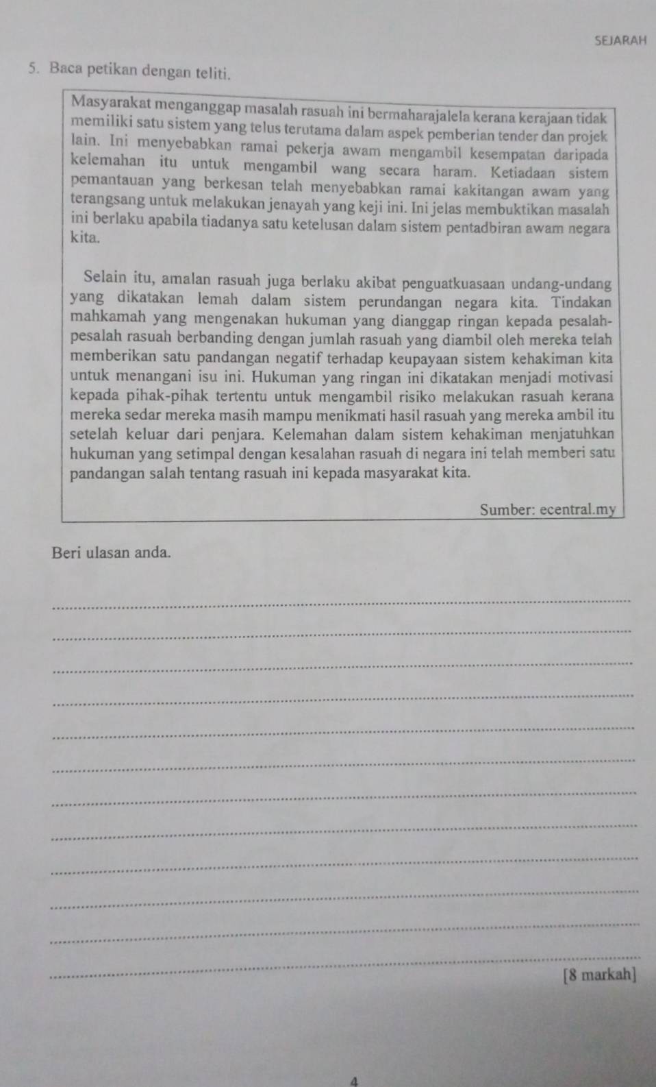 SEJARAH
5. Baca petikan dengan teliti.
Masyarakat menganggap masalah rasuah ini bermaharajalela kerana kerajaan tidak
memiliki satu sistem yang telus terutama dalam aspek pemberian tender dan projek
lain. Ini menyebabkan ramai pekerja awam mengambil kesempatan daripada
kelemahan itu untuk mengambil wang secara haram. Ketiadaan sistem
pemantauan yang berkesan telah menyebabkan ramai kakitangan awam yang
terangsang untuk melakukan jenayah yang keji ini. Ini jelas membuktikan masalah
ini berlaku apabila tiadanya satu ketelusan dalam sistem pentadbiran awam negara
kita.
Selain itu, amalan rasuah juga berlaku akibat penguatkuasaan undang-undang
yang dikatakan lemah dalam sistem perundangan negara kita. Tindakan
mahkamah yang mengenakan hukuman yang dianggap ringan kepada pesalah-
pesalah rasuah berbanding dengan jumlah rasuah yang diambil oleh mereka telah
memberikan satu pandangan negatif terhadap keupayaan sistem kehakiman kita
untuk menangani isu ini. Hukuman yang ringan ini dikatakan menjadi motivasi
kepada pihak-pihak tertentu untuk mengambil risiko melakukan rasuah kerana
mereka sedar mereka masih mampu menikmati hasil rasuah yang mereka ambil itu
setelah keluar dari penjara. Kelemahan dalam sistem kehakiman menjatuhkan
hukuman yang setimpal dengan kesalahan rasuah di negara ini telah memberi satu
pandangan salah tentang rasuah ini kepada masyarakat kita.
Sumber: ecentral.my
Beri ulasan anda.
_
_
_
_
_
_
_
_
_
_
_
_
[8 markah]