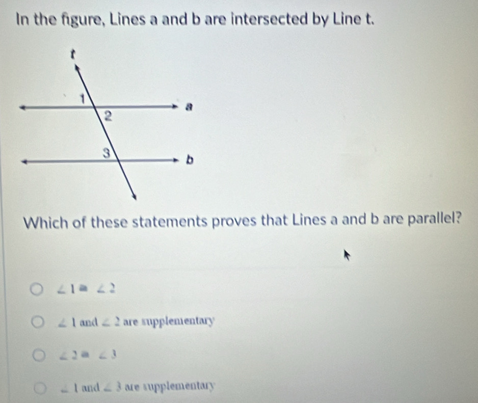 In the figure, Lines a and b are intersected by Line t.
Which of these statements proves that Lines a and b are parallel?
∠ 1≌ ∠ 2
∠ 1 and ∠ 2 are supplementary
∠ 2a∠ 3
∠ 1 and ∠ 3 are supplementary