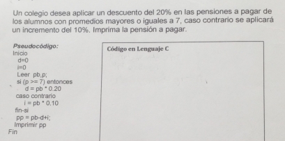 Un colegio desea aplicar un descuento del 20% en las pensiones a pagar de 
los alumnos con promedios mayores o iguales a 7, caso contrario se aplicará 
un incremento del 10%. Imprima la pensión a pagar. 
Pseudocódigo: Inicio 
Código en Lenguaje C
d=0
i=0
Leer pb, p; entonces 
Si (p>=7)
d=pb^*0.20
caso contrarío
i=pb^*0.10
fin-si
pp=pb-d+i;
Fin Imprimir pp