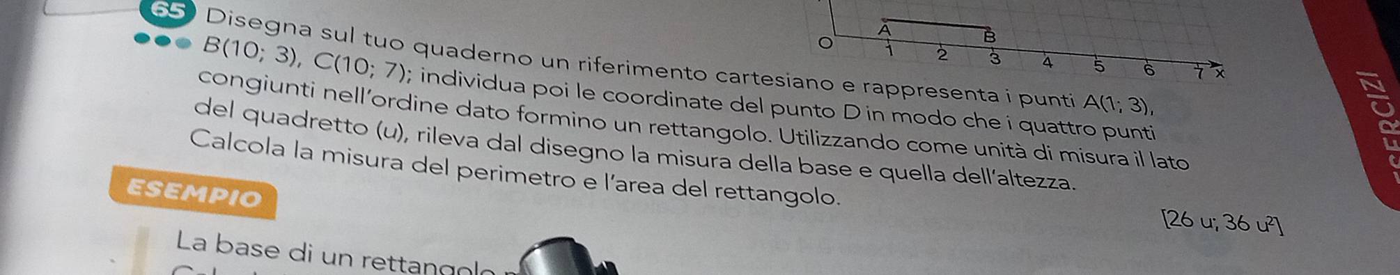 Disegna sul tuo quaderno un riferimento carterappresenta i punti
B(10;3), C(10;7); individua poi le coordinate del punto D in modo che i quattro punti
A(1;3), 
congiunti nell'ordine dato formino un rettangolo. Utilizzando come unità di misura il lato 
del quadretto (u), rileva dal disegno la misura della base e quella dell´altezza 
Calcola la misura del perimetro e l’area del rettangolo. 
ESEMPIO
[26 u; 36 u²]
La base di un rettangoló