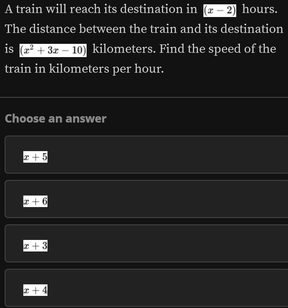 A train will reach its destination in (x-2) hours.
The distance between the train and its destination
is (x^2+3x-10) kilometers. Find the speed of the
train in kilometers per hour.
Choose an answer
x+5
x+6
x+3
x+4