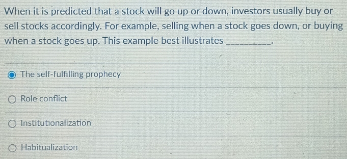 When it is predicted that a stock will go up or down, investors usually buy or
sell stocks accordingly. For example, selling when a stock goes down, or buying
when a stock goes up. This example best illustrates_
The self-fulfilling prophecy
Role conflict
Institutionalization
Habitualization