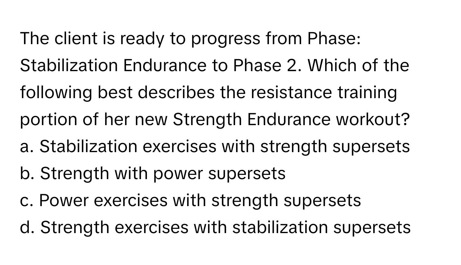 The client is ready to progress from Phase: Stabilization Endurance to Phase 2. Which of the following best describes the resistance training portion of her new Strength Endurance workout?

a. Stabilization exercises with strength supersets
b. Strength with power supersets 
c. Power exercises with strength supersets
d. Strength exercises with stabilization supersets