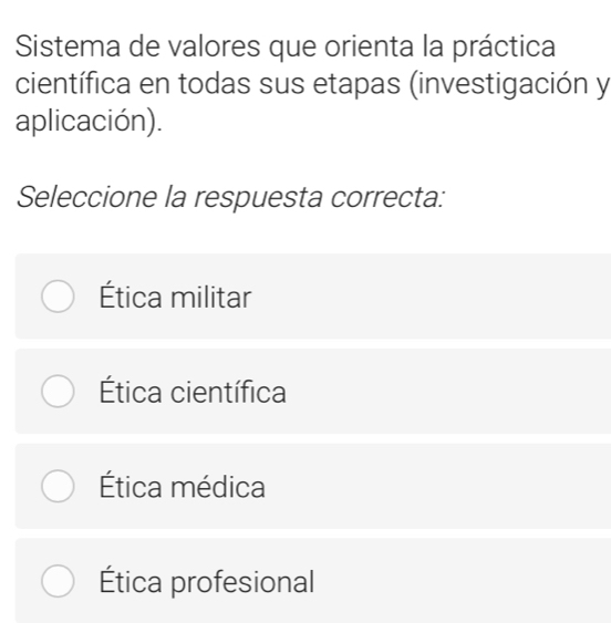 Sistema de valores que orienta la práctica
científica en todas sus etapas (investigación y
aplicación).
Seleccione la respuesta correcta:
Ética militar
Ética científica
Ética médica
Ética profesional