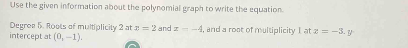 Use the given information about the polynomial graph to write the equation. 
Degree 5. Roots of multiplicity 2 at x=2 and x=-4 , and a root of multiplicity 1 at x=-3. y - 
intercept at (0,-1).