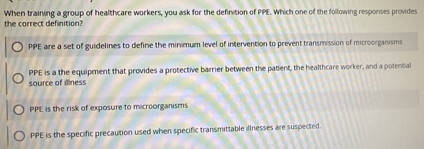 When training a group of healthcare workers, you ask for the definition of PPE. Which one of the following responses provides
the correct definition?
PPE are a set of guidelines to define the minimum level of intervention to prevent transmission of microorganisms
PPE is a the equipment that provides a protective barrier between the patient, the healthcare worker, and a potential
source of illness
PPE is the risk of exposure to microorganisms
PPE is the specific precaution used when specific transmittable illnesses are suspected.