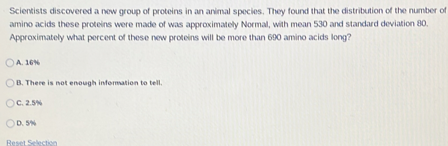 Scientists discovered a new group of proteins in an animal species. They found that the distribution of the number of
amino acids these proteins were made of was approximately Normal, with mean 530 and standard deviation 80.
Approximately what percent of these new proteins will be more than 690 amino acids long?
A. 16%
B. There is not enough information to tell.
C、 2.5%
D. 5%
Reset Selection