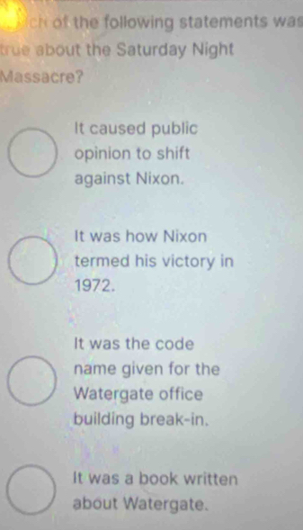 ch of the following statements was
true about the Saturday Night
Massacre?
It caused public
opinion to shift
against Nixon.
It was how Nixon
termed his victory in
1972.
It was the code
name given for the
Watergate office
building break-in.
It was a book written
about Watergate.