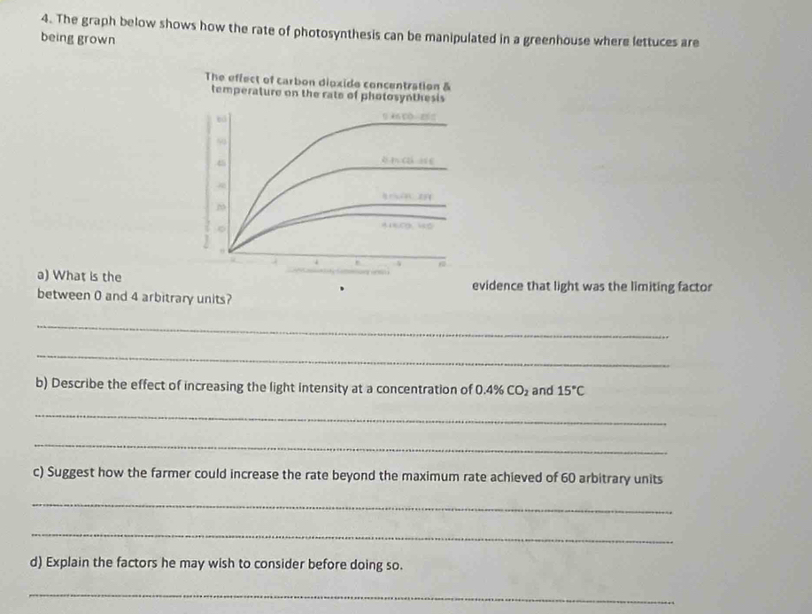 The graph below shows how the rate of photosynthesis can be manipulated in a greenhouse where lettuces are 
being grown 
The effect of carbon dioxide concentration & 
temperature on the rate of photosynthesis 
bá 1 A CO=25=
50
45
6
2
。 
a) What is the evidence that light was the limiting factor 
between 0 and 4 arbitrary units? 
_ 
_ 
b) Describe the effect of increasing the light intensity at a concentration of 0.4% CO_2 and 15°C
_ 
_ 
c) Suggest how the farmer could increase the rate beyond the maximum rate achieved of 60 arbitrary units 
_ 
_ 
d) Explain the factors he may wish to consider before doing so. 
_