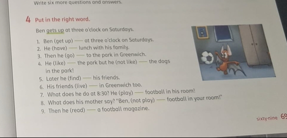 Write six more questions and answers. 
4 Put in the right word. 
Ben gets up at three o'clock on Saturdays. 
1. Ben (get up) —— at three o'clock on Saturdays. 
2. He (have) — lunch with his family. 
3. Then he (go) — to the park in Greenwich. 
4. He (like) —— the park but he (not like) —— the dogs 
in the park! 
5. Later he (find) —— his friends. 
6. His friends (live) —— in Greenwich too. 
7. What does he do at 8:30 ? He (play) — football in his room! 
8. What does his mother say? “Ben, (not play) — football in your room!” 
9. Then he (read) —— a football magazine. 
sixty-nine 69