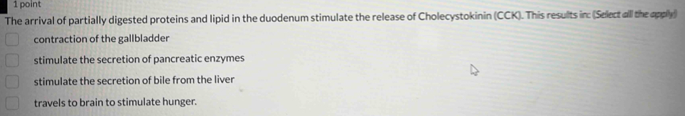 The arrival of partially digested proteins and lipid in the duodenum stimulate the release of Cholecystokinin (CCK). This resulits in: (Select all the apply)
contraction of the gallbladder
stimulate the secretion of pancreatic enzymes
stimulate the secretion of bile from the liver
travels to brain to stimulate hunger.