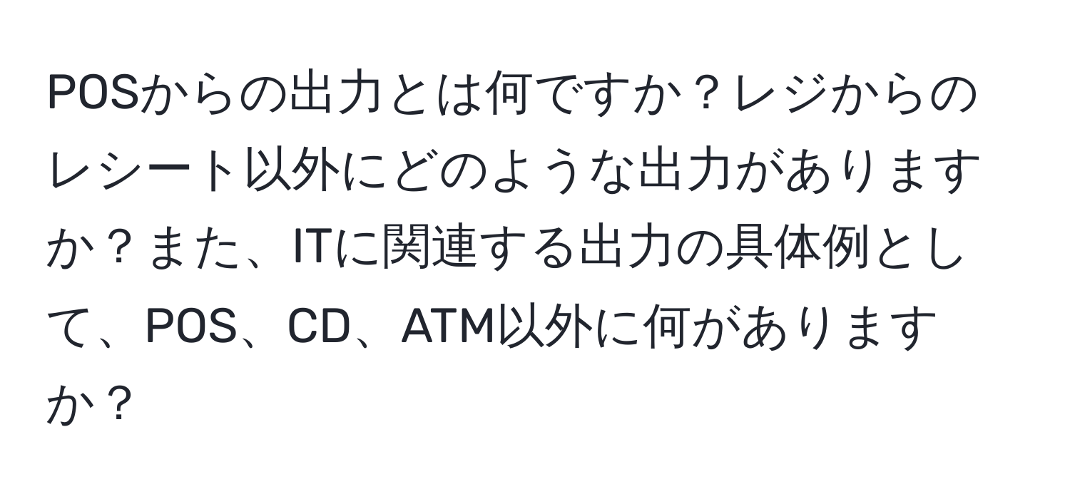 POSからの出力とは何ですか？レジからのレシート以外にどのような出力がありますか？また、ITに関連する出力の具体例として、POS、CD、ATM以外に何がありますか？