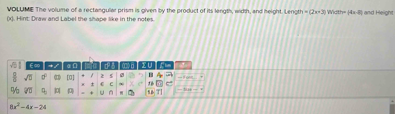 VOLUME The volume of a rectangular prism is given by the product of its length, width, and height. Length =(2x+3) Width=(4x-8) and Height 
(x). Hint: Draw and Label the shape like in the notes.
sqrt(□ ) □ /□   ∈∞ → e^x α 9 □^(□) (0) Σ U flim 
 □ /□   sqrt(□ ) □^(□) n (n) + / 2 s Ø B — Font... 
+ E C ∞ 1b 
% sqrt[□](□ ) □ _□  |0| 0 - ÷ U n π 1b T1 — Size
8x^2-4x-24