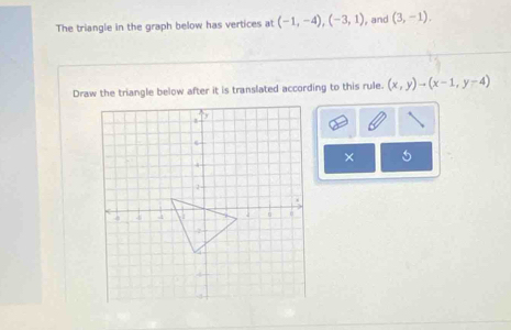 The triangle in the graph below has vertices at (-1,-4), (-3,1) , and (3,-1). 
Draw the triangle below after it is translated according to this rule. (x,y)to (x-1,y-4)
× 5