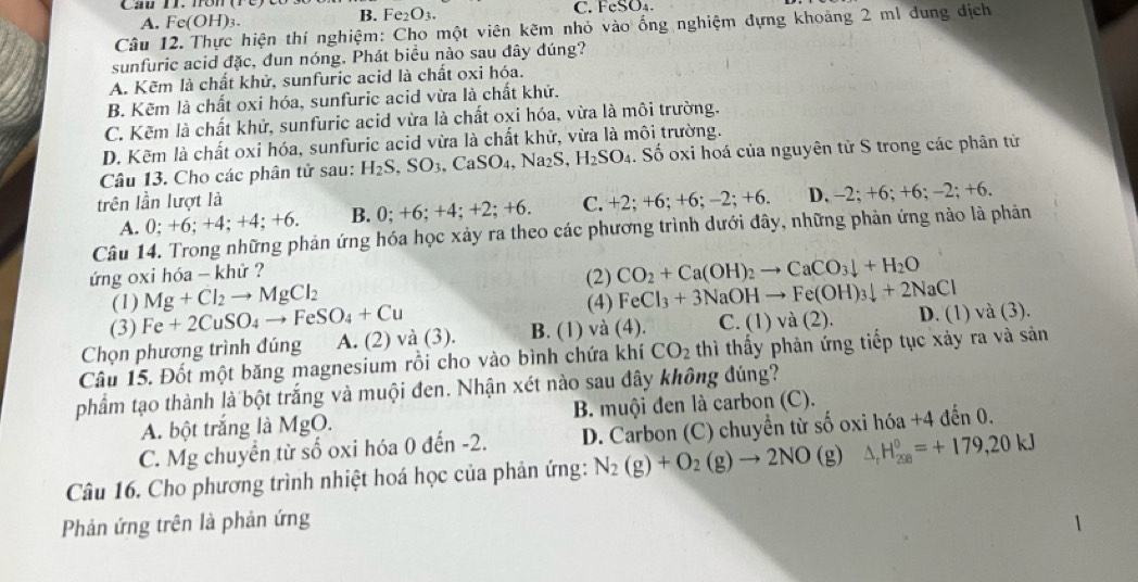 Cai h nôm( C. FeSO₄
A. Fe(OH)3. B. Fe_2O_3.
Câu 12. Thực hiện thí nghiệm: Cho một viên kẽm nhỏ vào ống nghiệm đựng khoảng 2 ml dung địch
sunfuric acid đặc, đun nóng. Phát biểu nào sau đây đúng?
A. Kẽm là chất khử, sunfuric acid là chất oxi hóa.
B. Kẽm là chất oxi hóa, sunfuric acid vừa là chất khử.
C. Kẽm là chất khử, sunfuric acid vừa là chất oxi hóa, vừa là môi trường.
D. Kẽm là chất oxi hóa, sunfuric acid vừa là chất khử, vừa là môi trường.
Câu 13. Cho các phân tử sau: H_2S,SO_3,CaSO_4,Na_2S,H_2SO_4. Số oxi hoá của nguyên tử S trong các phân tử
trên lần lượt là C. 1 2: +6; + 6:-2;+6. D. -2; +6; +6; -2; +6.
A. 0; +6; +4; +4; +6. B. 0;+6;+4;+2;+6.
Câu 14. Trong những phản ứng hóa học xảy ra theo các phương trình dưới đây, những phản ứng nào là phản
ứng oxi hóa - khử ?
(2) CO_2+Ca(OH)_2to CaCO_3downarrow +H_2O
(1) Mg+Cl_2to MgCl_2 (4) FeCl_3+3NaOHto Fe(OH)_3downarrow +2NaCl
(3) Fe+2CuSO_4to FeSO_4+Cu
Chọn phương trình đúng A. (2) và (3). B. (1) và (4). C.(1)va(2). D. (1) và (3).
Câu 15. Đốt một băng magnesium rồi cho vào bình chứa khí CO_2 thì thấy phản ứng tiếp tục xảy ra và sản
phẩm tạo thành là bột trắng và muội đen. Nhận xét nào sau đây không đúng?
A. bột trắng là MgO. B. muội đen là carbon (C).
C. Mg chuyển từ số oxi hóa 0 đến -2. D. Carbon (C) chuyển từ số oxi hóa +4 đến 0.
Câu 16. Cho phương trình nhiệt hoá học của phản ứng: N_2(g)+O_2(g)to 2NO(g) △ _rH_(208)^0=+179,20kJ
Phản ứng trên là phản ứng