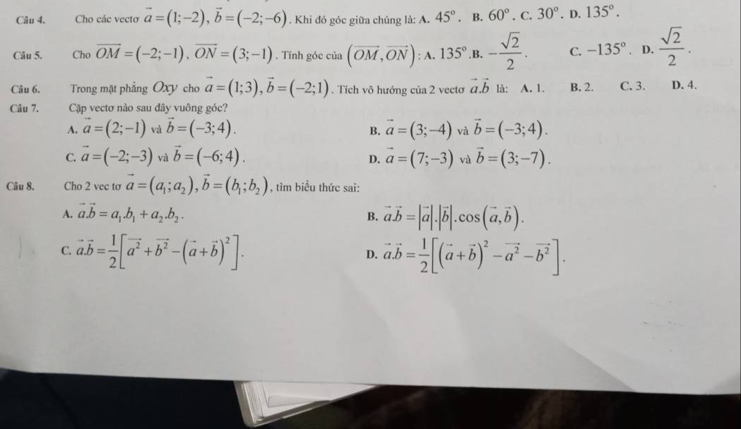 Cho các vecto vector a=(1;-2),vector b=(-2;-6). Khi đó góc giữa chúng là: A. 45°. B. 60°. C. 30°. D. 135°.
Câu 5. Cho vector OM=(-2;-1),vector ON=(3;-1). Tính góc cia(vector OM,vector ON); A. 135° .B. - sqrt(2)/2 . C. -135° D.  sqrt(2)/2 .
Câu 6. Trong mặt phẳng Oxy cho vector a=(1;3),vector b=(-2;1). Tích vô hướng của 2 vectơ vector a.vector b là: A. 1. B. 2. C. 3. D. 4.
Câu 7. Cặp vectơ nào sau đây vuông góc?
A. vector a=(2;-1) và vector b=(-3;4). vector a=(3;-4) và vector b=(-3;4).
B.
C. vector a=(-2;-3) và vector b=(-6;4). vector a=(7;-3) và vector b=(3;-7).
D.
Câu 8. Cho 2 vec tơ vector a=(a_1;a_2),vector b=(b_1;b_2) , tìm biểu thức sai:
A. vector a.vector b=a_1.b_1+a_2.b_2.
B. vector a.vector b=|vector a|.|vector b|.cos (vector a,vector b).
C. vector a.vector b= 1/2 [vector a^2+vector b^2-(vector a+vector b)^2]. vector a.vector b= 1/2 [(vector a+vector b)^2-vector a^2-vector b^2].
D.