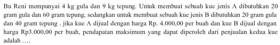 Bu Reni mempunyai 4 kg gula dan 9 kg tepung. Untuk membuat sebuah kue jenis A dibutuhkan 20
gram gula dan 60 gram tepung, sedangkan untuk membuat sebuah kue jenis B dibutuhkan 20 gram gula 
dan 40 gram tepung . jika kue A dijual dengan harga Rp. 4.000,00 per buah dan kue B dijual dengan 
harga Rp3.000,00 per buah, pendapatan maksimum yang dapat diperoleh dari penjualan kedua kue 
adalah …