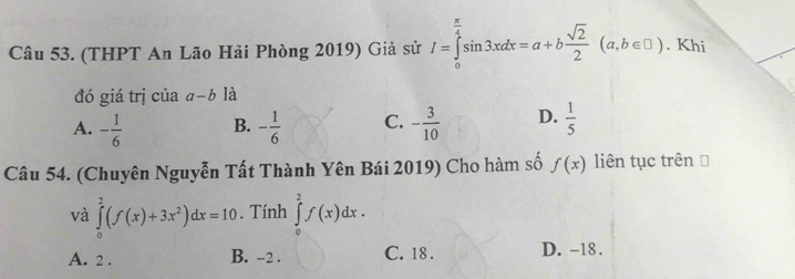 (THPT An Lão Hải Phòng 2019) Giả sử I=∈tlimits _0^((frac π)4)sin 3xdx=a+b sqrt(2)/2 (a,b∈ □ ). Khi
đó giá trị của a-b là
A. - 1/6  B. - 1/6  C. - 3/10  D.  1/5 
Câu 54. (Chuyên Nguyễn Tất Thành Yên Bái 2019) Cho hàm số f(x) liên tục trên [
và ∈tlimits _0^(2(f(x)+3x^2))dx=10. Tính ∈tlimits _0^2f(x)dx.
A. 2. B. -2. C. 18. D. -18.