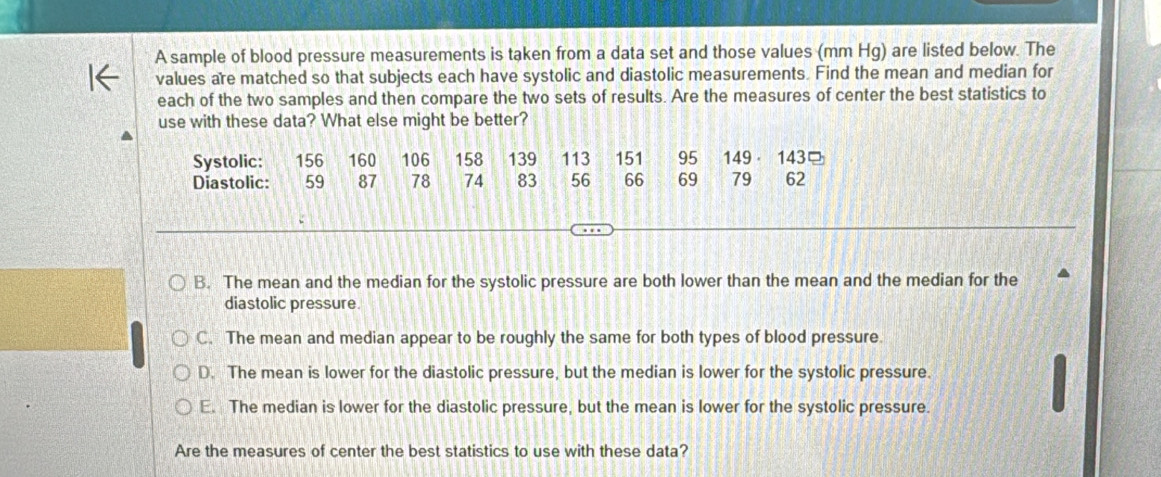 A sample of blood pressure measurements is taken from a data set and those values (mm Hg) are listed below. The
values are matched so that subjects each have systolic and diastolic measurements. Find the mean and median for
each of the two samples and then compare the two sets of results. Are the measures of center the best statistics to
use with these data? What else might be better?
Systolic: 156 160 106 158 139 113 151 95 149 143
Diastolic: 59 87 78 74 83 56 66 69 79 62
B. The mean and the median for the systolic pressure are both lower than the mean and the median for the
diastolic pressure
C. The mean and median appear to be roughly the same for both types of blood pressure.
D. The mean is lower for the diastolic pressure, but the median is lower for the systolic pressure.
E. The median is lower for the diastolic pressure, but the mean is lower for the systolic pressure.
Are the measures of center the best statistics to use with these data?