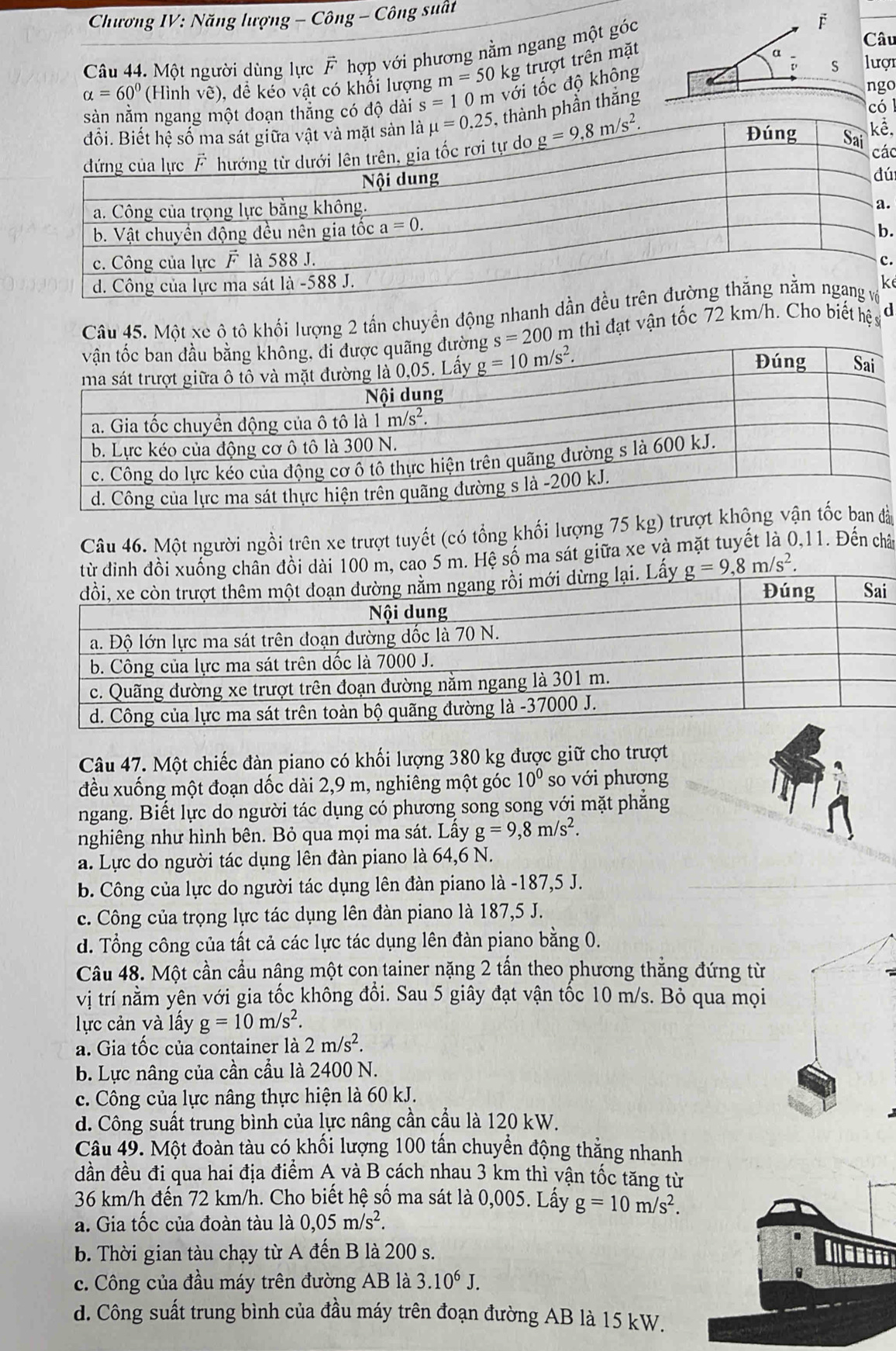 Chương IV: Năng lượng - Công - Công suất
Câu
Câu 44. Một người dùng lực F hợp với phương nằm ngang một góc F
alpha =60° (Hình vẽ), để kéo vật có khổi lượng m=50kg trượt trên mặt
9
độ dài s=10n n với tốc độ không S lượi
phần thắng
ngo
có
.
ác
ú
.
.
.
k
Câu 45. Một xe ô tô khối lượng 2 tấn chuyển động nhanh
m thì đạt vận tốc 72 km/h. Cho biết hệ sĩ d
Câu 46. Một người ngồi trên xe trượt tuyết (có tổng khối lượng 75 kg) trưà
5 m. Hệ số ma sát giữa xe và mặt tuyết là 0,11. Đến chât
Câu 47. Một chiếc đàn piano có khối lượng 380 kg được giữ cho trượt
đều xuống một đoạn dốc dài 2,9 m, nghiêng một góc 10^0 so với phượng
ngang. Biết lực do người tác dụng có phương song song với mặt phẳng
nghiêng như hình bên. Bỏ qua mọi ma sát. Lấy g=9,8m/s^2.
a. Lực do người tác dụng lên đàn piano là 64,6 N.
b. Công của lực do người tác dụng lên đàn piano là -187,5 J.
c. Công của trọng lực tác dụng lên đàn piano là 187,5 J.
d. Tổng công của tất cả các lực tác dụng lên đàn piano bằng 0.
Câu 48. Một cần cầu nâng một con tainer nặng 2 tấn theo phương thẳng đứng từ
vị trí nằm yên với gia tốc không đổi. Sau 5 giây đạt vận tốc 10 m/s. Bỏ qua mọi
lực cản và lấy g=10m/s^2.
a. Gia tốc của container là 2m/s^2.
b. Lực nâng của cần cầu là 2400 N.
c. Công của lực nâng thực hiện là 60 kJ.
d. Công suất trung bình của lực nâng cần cầu là 120 kW.
Câu 49. Một đoàn tàu có khổi lượng 100 tân chuyền động thẳng nhanh
dần đều đi qua hai địa điểm A và B cách nhau 3 km thì vận tốc tăng từ
36 km/h đến 72 km/h. Cho biết hệ số ma sát là 0,005. Lấy g=10m/s^2.
a. Gia tốc của đoàn tàu là 0,05m/s^2.
b. Thời gian tàu chạy từ A đến B là 200 s.
c. Công của đầu máy trên đường AB là 3.10^6J.
d. Công suất trung bình của đầu máy trên đoạn đường AB là 15 kW.