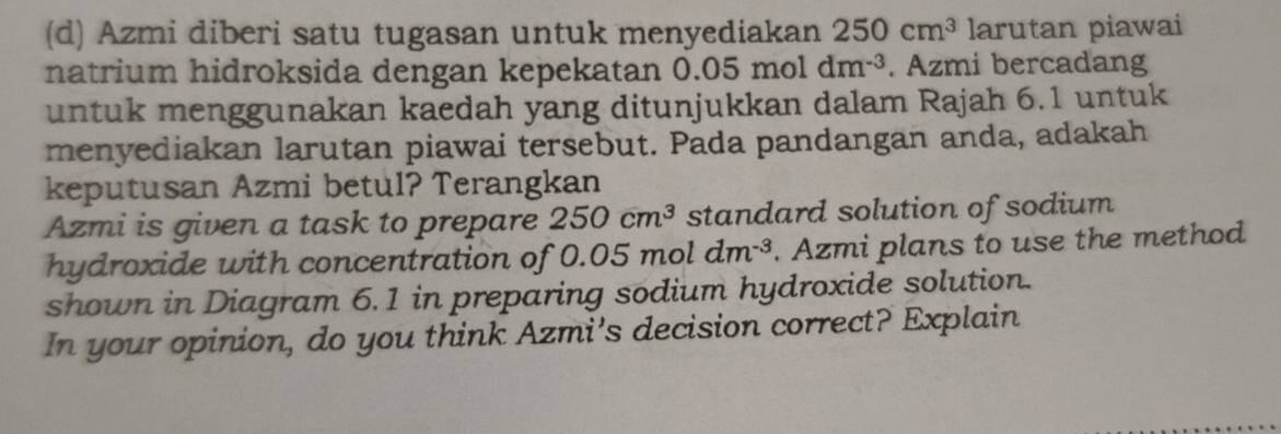 Azmi diberi satu tugasan untuk menyediakan 250cm^3 larutan piawai 
natrium hidroksida dengan kepekatan 0.05 mol dm^(-3). Azmi bercadang 
untuk menggunakan kaedah yang ditunjukkan dalam Rajah 6.1 untuk 
menyediakan larutan piawai tersebut. Pada pandangan anda, adakah 
keputusan Azmi betul? Terangkan 
Azmi is given a task to prepare 250cm^3 standard solution of sodium 
hydroxide with concentration of 0.05 mol dm^(-3). Azmi plans to use the method 
shown in Diagram 6.1 in preparing sodium hydroxide solution. 
In your opinion, do you think Azmi’s decision correct? Explain