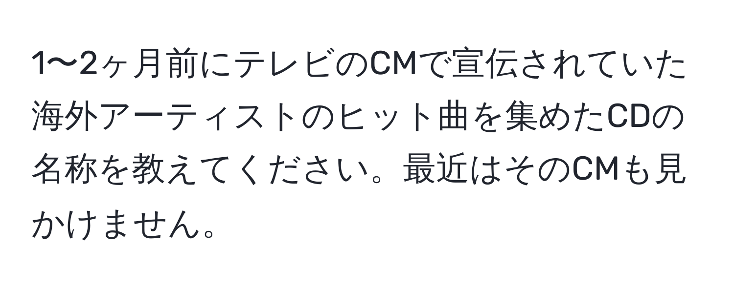 1〜2ヶ月前にテレビのCMで宣伝されていた海外アーティストのヒット曲を集めたCDの名称を教えてください。最近はそのCMも見かけません。