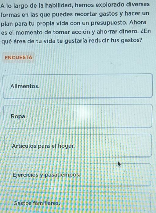 A lo largo de la habilidad, hemos explorado diversas
formas en las que puedes recortar gastos y hacer un
plan para tu propia vida con un presupuesto. Ahora
es el momento de tomar acción y ahorrar dinero. ¿En
qué área de tu vida te gustaría reducir tus gastos?
ENCUESTA
Alimentos.
Ropa.
Artículos para el hogar.
Ejercicios y pasatiempos.
Gastos familiares.