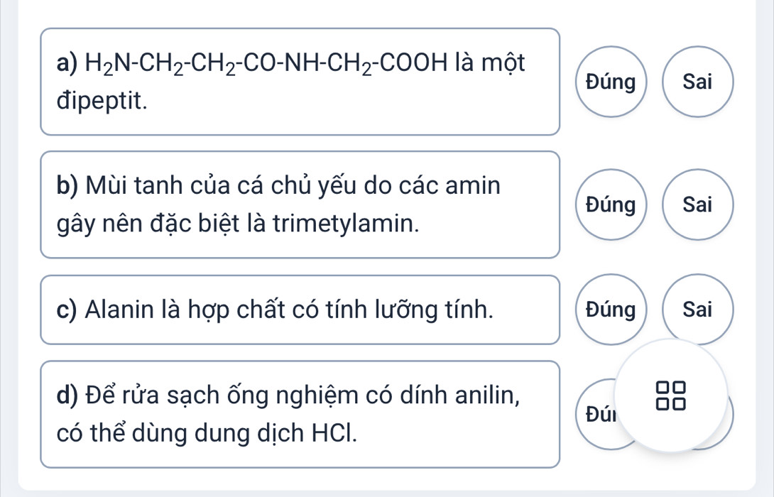 H_2N-CH_2-CH_2-CO-NH-CH_2-COOH là một 
Đúng Sai 
đipeptit. 
b) Mùi tanh của cá chủ yếu do các amin 
Đúng Sai 
gây nên đặc biệt là trimetylamin. 
c) Alanin là hợp chất có tính lưỡng tính. Đúng Sai 
d) Để rửa sạch ống nghiệm có dính anilin, 
Đúi 
có thể dùng dung dịch HCl.