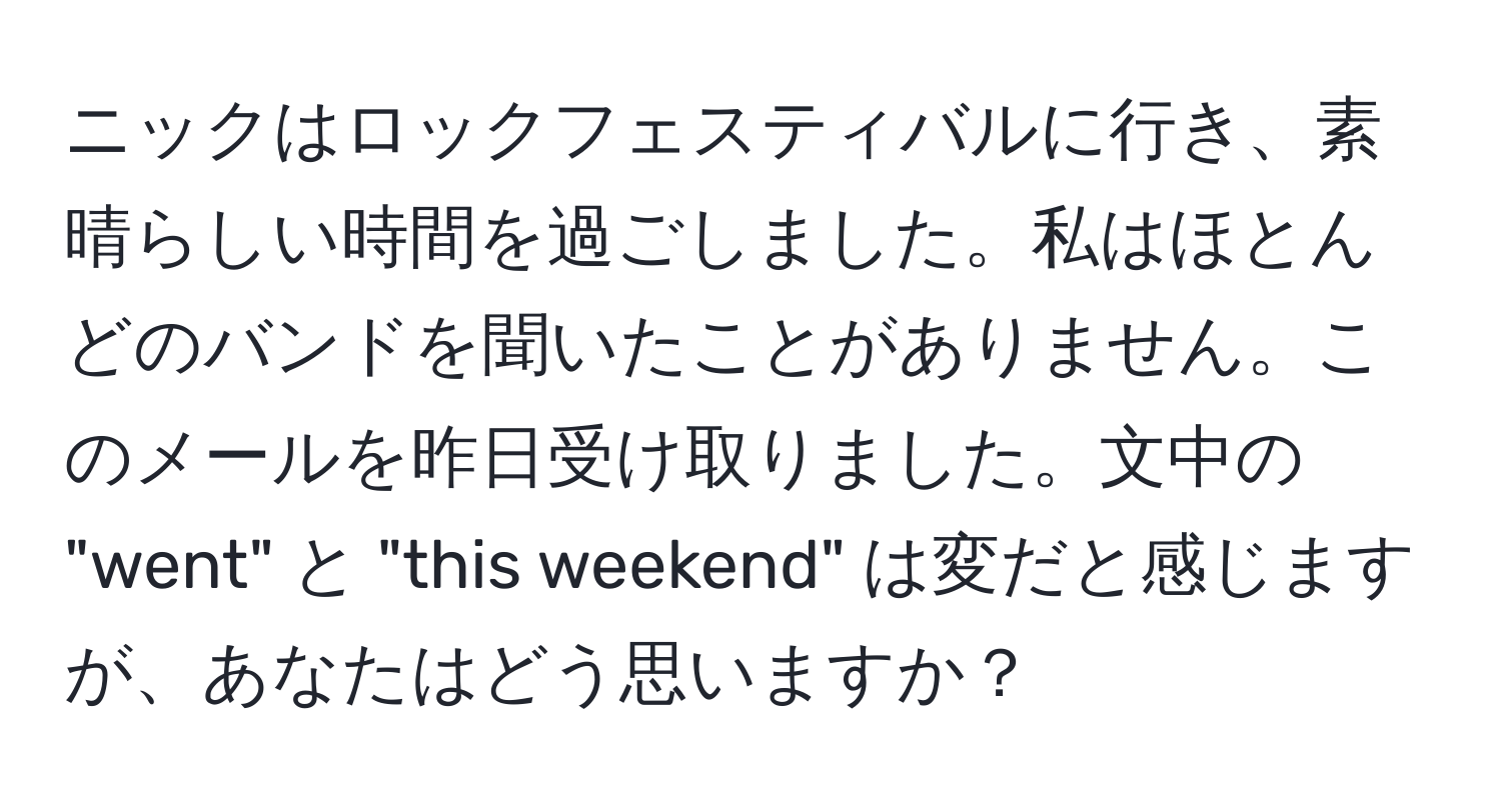 ニックはロックフェスティバルに行き、素晴らしい時間を過ごしました。私はほとんどのバンドを聞いたことがありません。このメールを昨日受け取りました。文中の "went" と "this weekend" は変だと感じますが、あなたはどう思いますか？