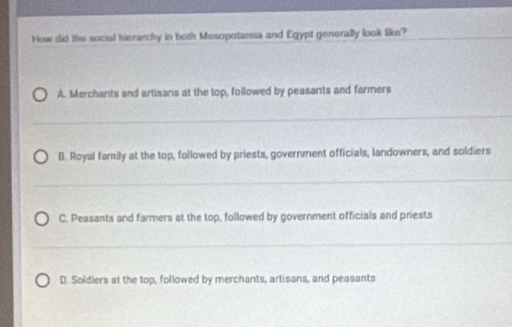 How did the social bierarchy in both Mesopotamia and Egypt generally look like?
A. Merchants and artisans at the top, followed by peasants and farmers
B. Royal family at the top, followed by priests, government officials, landowners, and soldiers
C. Peasants and farmers at the top, followed by government officials and priests
D. Soldiers at the top, followed by merchants, artisans, and peasants