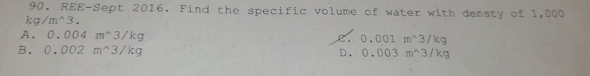 REE-Sept 2016. Find the specific volume of water with densty of 1,000
kg/m^(wedge)3.
A. 0.004m^(wedge)3/kg 0.001m^(wedge)3/kg
B. 0.002m^(wedge)3/kg
D. 0.003m^(wedge)3/kg