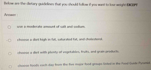 Below are the dietary guidelines that you should follow if you want to lose weight EXCEPT
Answer :
use a moderate amount of salt and sodium.
choose a diet high in fat, saturated fat, and cholesterol.
choose a diet with plenty of vegetables, fruits, and grain products.
choose foods each day from the five major food groups listed in the Food Guide Pyramid.