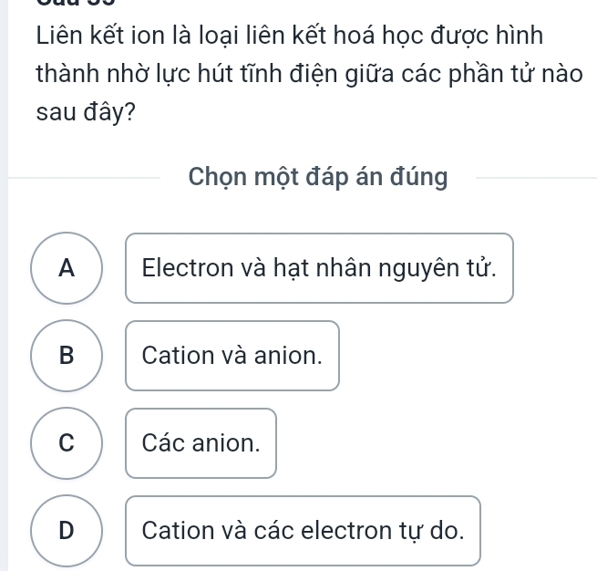 Liên kết ion là loại liên kết hoá học được hình
thành nhờ lực hút tĩnh điện giữa các phần tử nào
sau đây?
Chọn một đáp án đúng
A Electron và hạt nhân nguyên tử.
B Cation và anion.
C Các anion.
D Cation và các electron tự do.