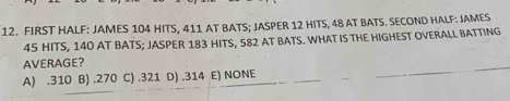 FIRST HALF: JAMES 104 HITS, 411 AT BATS; JASPER 12 HITS, 48 AT BATS. SECOND HALF: JAMES
45 HITS, 140 AT BATS; JASPER 183 HITS, 582 AT BATS. WHAT IS THE HIGHEST OVERALL BATTING
AVERAGE?
A) . 310 B) . 270 C) . 321 D) . 314 E) NONE