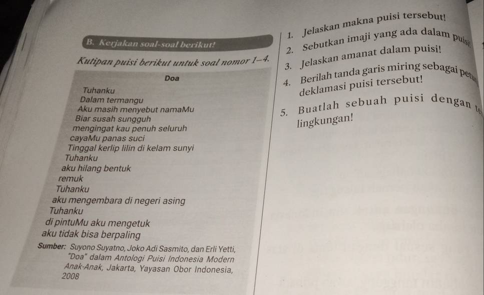 Jelaskan makna puisi tersebut! 
B. Kerjakan soal-soal berikut! 
2. Sebutkan imaji yang ada dalam puisi 
3. Jelaskan amanat dalam puisi! 
Kutipan puisi berikut untuk soal nomor 1-4. 
Doa 
4. Berilah tanda garis miring sebagai pet 
Tuhanku 
deklamasi puisi tersebut! 
Dalam termangu 
Aku masih menyebut namaMu 5. Buatlah sebuah puisi dengan t 
Biar susah sungguh 
mengingat kau penuh seluruh 
lingkungan! 
cayaMu panas suci 
Tinggal kerlip lilin di kelam sunyi 
Tuhanku 
aku hilang bentuk 
remuk 
Tuhanku 
aku mengembara di negeri asing 
Tuhanku 
di pintuMu aku mengetuk 
aku tidak bisa berpaling 
Sumber: Suyono Suyatno, Joko Adi Sasmito, dan Erli Yetti, 
"Doa" dalam Antologi Puisi Indonesia Modern 
Anak-Anak, Jakarta, Yayasan Obor Indonesia, 
2008