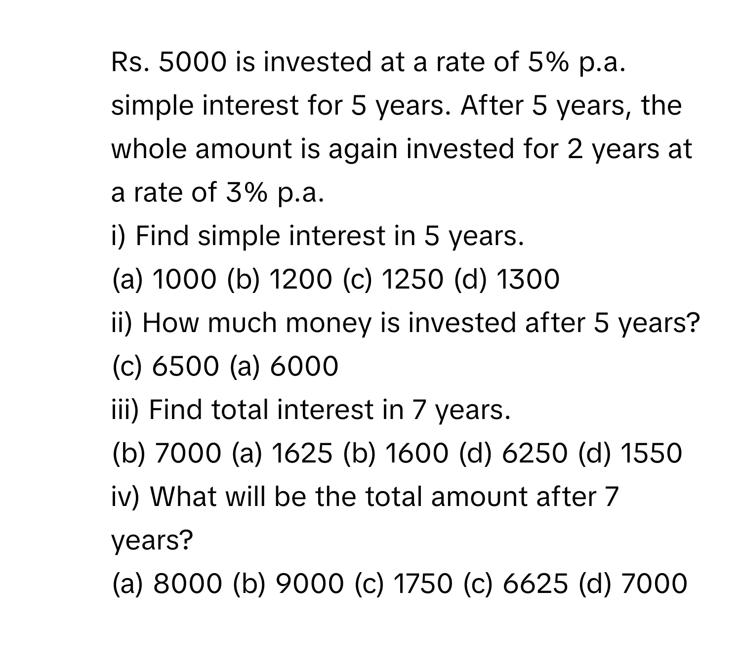 Rs. 5000 is invested at a rate of 5% p.a. simple interest for 5 years. After 5 years, the whole amount is again invested for 2 years at a rate of 3% p.a. 
i) Find simple interest in 5 years. 
(a) 1000 (b) 1200 (c) 1250 (d) 1300 
ii) How much money is invested after 5 years? 
(c) 6500 (a) 6000 
iii) Find total interest in 7 years. 
(b) 7000 (a) 1625 (b) 1600 (d) 6250 (d) 1550 
iv) What will be the total amount after 7 years? 
(a) 8000 (b) 9000 (c) 1750 (c) 6625 (d) 7000