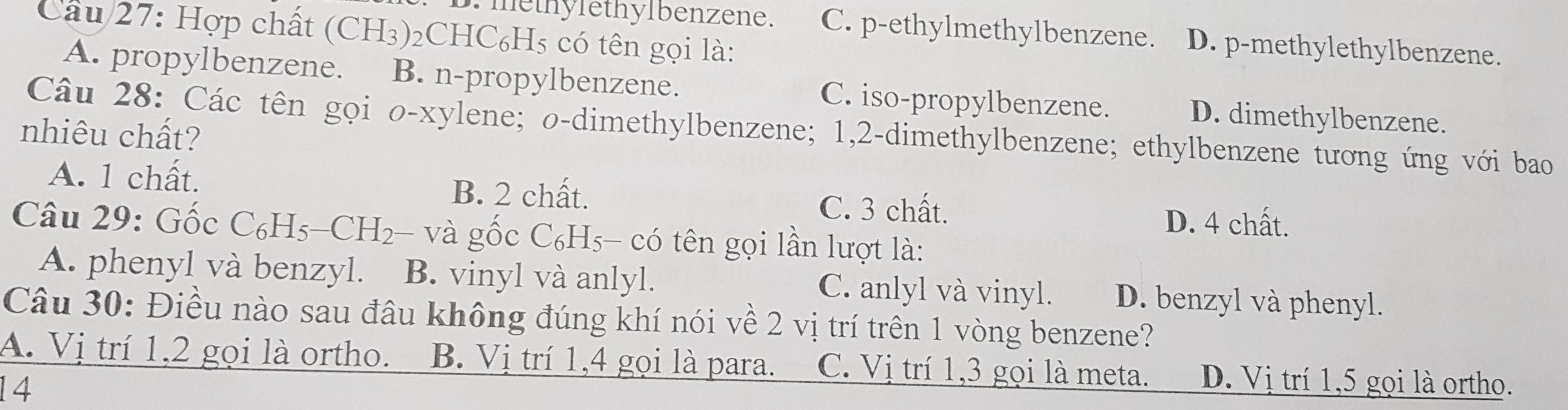 Hợp chất (CH₃) ₂CHC₆H5 có tên gọi là:
D. methylethylbenzene. C. p-ethylmethylbenzene. D. p-methylethylbenzene.
A. propylbenzene. B. n-propylbenzene. C. iso-propylbenzene. D. dimethylbenzene.
Câu 28: Các tên gọi o-xylene; o-dimethylbenzene; 1, 2 -dimethylbenzene; ethylbenzene tương ứng với bao
nhiêu chất?
A. 1 chất. B. 2 chất. C. 3 chất.
D. 4 chất.
Câu 29: Gốc C_6H_5-CH_2 i và gốc C₆H5- có tên gọi lần lượt là:
A. phenyl và benzyl. B. vinyl và anlyl. C. anlyl và vinyl. D. benzyl và phenyl.
Câu 30: Điều nào sau đầu không đúng khí nói về 2 vị trí trên 1 vòng benzene?
A. Vị trí 1, 2 gọi là ortho. B. Vị trí 1, 4 gọi là para. C. Vị trí 1, 3 gọi là meta. D. Vị trí 1, 5 gọi là ortho.
14