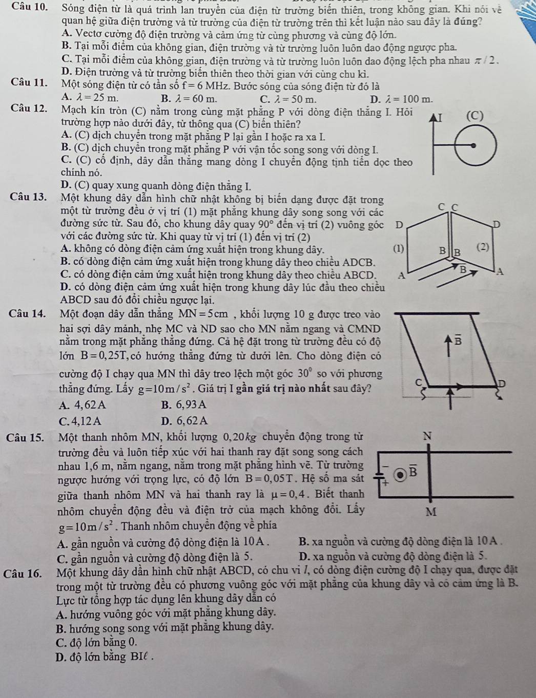 Sóng điện từ là quá trình lan truyền của điện từ trường biến thiên, trong không gian. Khi nói về
quan hệ giữa điện trường và từ trường của điện từ trường trên thì kết luận nào sau đây là đúng?
A. Vectơ cường độ điện trường và cảm ứng từ cùng phương và cùng độ lớn.
B. Tại mỗi điểm của không gian, điện trường và từ trường luôn luôn dao động ngược pha
C. Tại mỗi điểm của không gian, điện trường và từ trường luôn luôn dao động lệch pha nhau π/ 2 .
D. Điện trường và từ trường biến thiên theo thời gian với cùng chu kì.
Câu 11. Một sóng điện từ có tần số f=6MHz :. Bước sóng của sóng điện từ đó là
A. lambda =25m. B. lambda =60m. C. lambda =50m. D. lambda =100m.
Câu 12. Mạch kín tròn (C) nằm trong cùng mặt phẳng P với dòng điện thắng I. Hỏi 
trường hợp nào dưới đây, từ thông qua (C) biến thiên?
A. (C) dịch chuyển trong mặt phẳng P lại gần I hoặc ra xa I.
B. (C) dịch chuyển trong mặt phẳng P với vận tốc song song với dòng I.
C. (C) cố định, dây dẫn thẳng mang dòng I chuyển động tịnh tiển dọc theo
chính nó.
D. (C) quay xung quanh dòng điện thẳng I.
Câu 13. Một khung dây dẫn hình chữ nhật không bị biến dạng được đặt trong
một từ trường đều ở vị trí (1) mặt phẳng khung dây song song với các
đường sức từ. Sau đó, cho khung dây quay 90° đến vị trí (2) vuông góc
với các đường sức từ. Khi quay từ vị trí (1) đến vị trí (2)
A. không có dòng điện cảm ứng xuất hiện trong khung dây. 
B. có dòng điện cảm ứng xuất hiện trong khung dây theo chiều ADCB.
C. có dòng điện cảm ứng xuất hiện trong khung dây theo chiều ABCD.
D. có dòng điện cảm ứng xuất hiện trong khung dây lúc đầu theo chiều
ABCD sau đó đổi chiều ngược lại.
Câu 14. Một đoạn dây dẫn thắng MN=5cm , khổi lượng 10 g được treo vào
hai sợi dây mảnh, nhẹ MC và ND sao cho MN nằm ngang và CMND
nằm trong mặt phẳng thắng đứng. Cả hệ đặt trong từ trường đều có độ
lớn B=0,25T ,có hướng thẳng đứng từ dưới lên. Cho dòng điện có
cường độ I chạy qua MN thì dây treo lệch một góc 30° so với phương
thẳng đứng. Lấy g=10m/s^2. Giá trị I gần giá trị nào nhất sau đây?
A. 4, 62 A B. 6, 93 A
C. 4,12 A D. 6,62 A
Câu 15. Một thanh nhôm MN, khổi lượng 0,20kg chuyển động trong từ
trường đều và luôn tiếp xúc với hai thanh ray đặt song song cách
nhau 1,6 m, nằm ngang, nằm trong mặt phăng hình vẽ. Từ trường
ngược hướng với trọng lực, có độ lớn B=0,05T Hệ số ma sát
giữa thanh nhôm MN và hai thanh ray là mu =0,4. Biết thanh
nhôm chuyền động đều và điện trở của mạch không đổi. Lấ
g=10m/s^2. Thanh nhôm chuyền động về phía
A. gần nguồn và cường độ dòng điện là 10A . B. xa nguồn và cường độ dòng điện là 10A .
C. gần nguồn và cường độ dòng điện là 5. D. xa nguồn và cường độ dòng điện là 5.
Câu 16. Một khung dây dần hình chữ nhật ABCD, có chu vi /, có dòng điện cường độ I chạy qua, được đặt
trong một từ trường đều có phương vuông góc với mặt phẳng của khung dây và có cảm ứng là B.
Lực từ tổng hợp tác dụng lên khung dây dẫn có
A. hướng vuông góc với mặt phẳng khung dây.
B. hướng song song với mặt phẳng khung dây.
C. độ lớn bằng 0.
D. độ lớn bằng BIl .